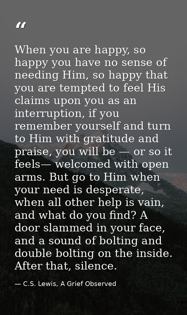 When you are happy, so happy you have no sense of needing Him, so happy that you are tempted to feel His claims upon you — C.S. Lewis, A Grief Observed