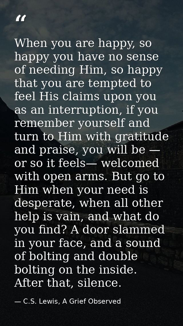 When you are happy, so happy you have no sense of needing Him, so happy that you are tempted to feel His claims upon you — C.S. Lewis, A Grief Observed