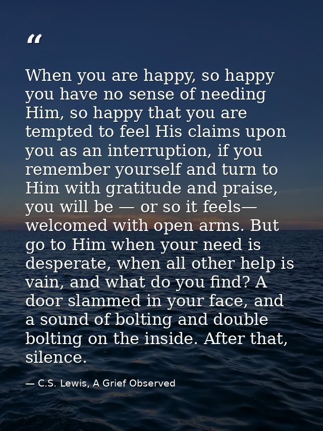 When you are happy, so happy you have no sense of needing Him, so happy that you are tempted to feel His claims upon you — C.S. Lewis, A Grief Observed