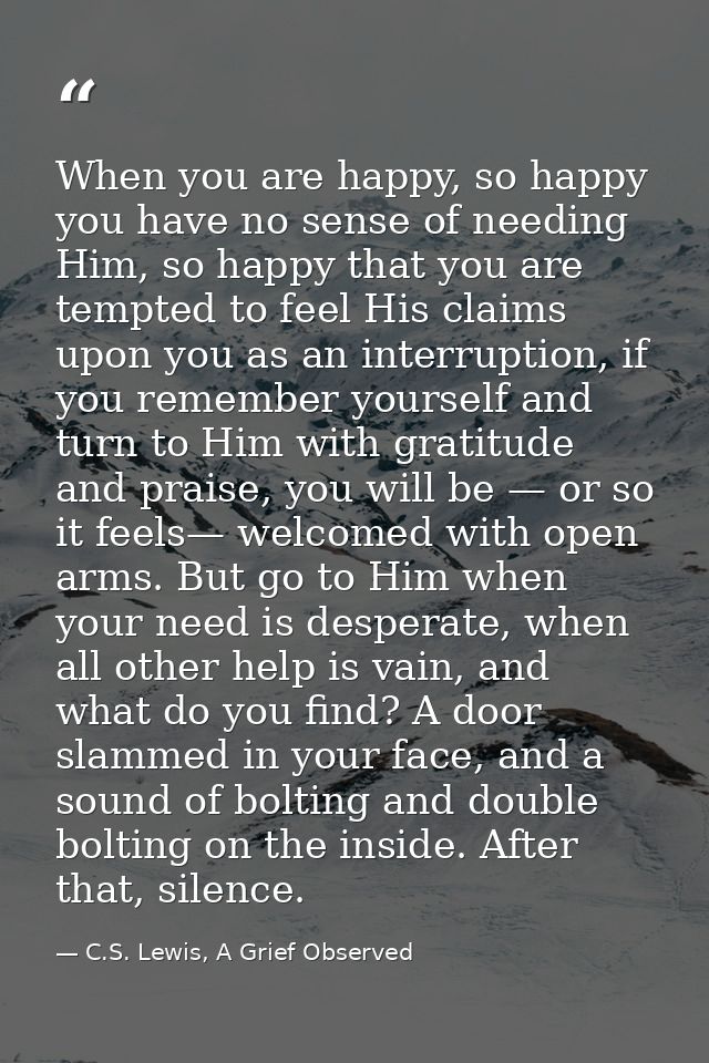 When you are happy, so happy you have no sense of needing Him, so happy that you are tempted to feel His claims upon you — C.S. Lewis, A Grief Observed