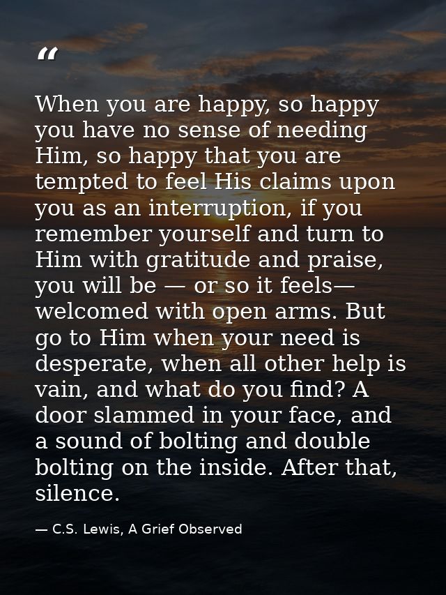 When you are happy, so happy you have no sense of needing Him, so happy that you are tempted to feel His claims upon you — C.S. Lewis, A Grief Observed