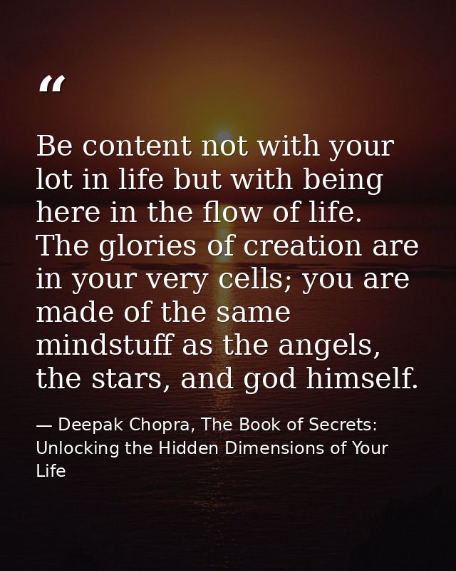Be content not with your lot in life but with being here in the flow of life. The glories of creation are in your very c — Deepak Chopra, The Book of Secrets: Unlocking the Hidden Dimensions of Your Life