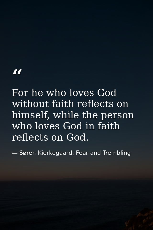 For he who loves God without faith reflects on himself, while the person who loves God in faith reflects on God. — Søren Kierkegaard, Fear and Trembling