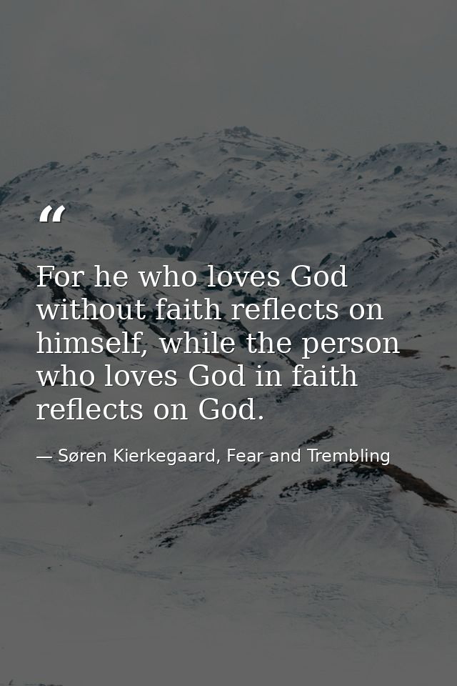 For he who loves God without faith reflects on himself, while the person who loves God in faith reflects on God. — Søren Kierkegaard, Fear and Trembling