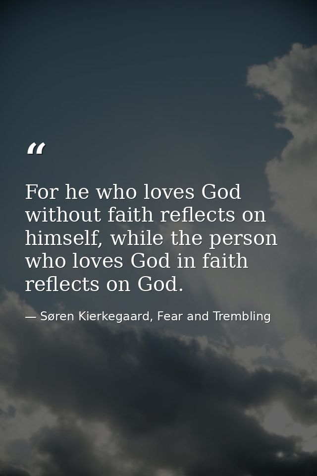 For he who loves God without faith reflects on himself, while the person who loves God in faith reflects on God. — Søren Kierkegaard, Fear and Trembling