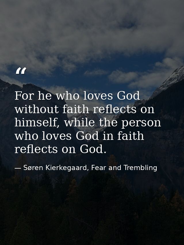 For he who loves God without faith reflects on himself, while the person who loves God in faith reflects on God. — Søren Kierkegaard, Fear and Trembling