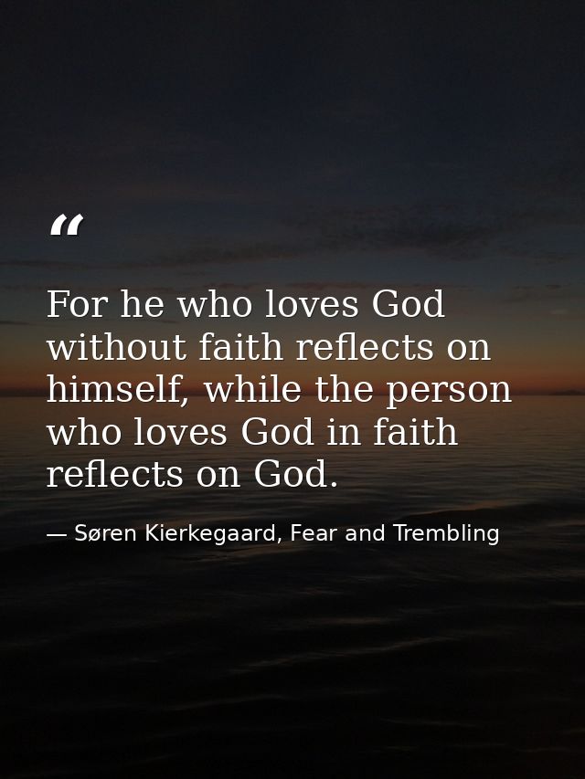 For he who loves God without faith reflects on himself, while the person who loves God in faith reflects on God. — Søren Kierkegaard, Fear and Trembling