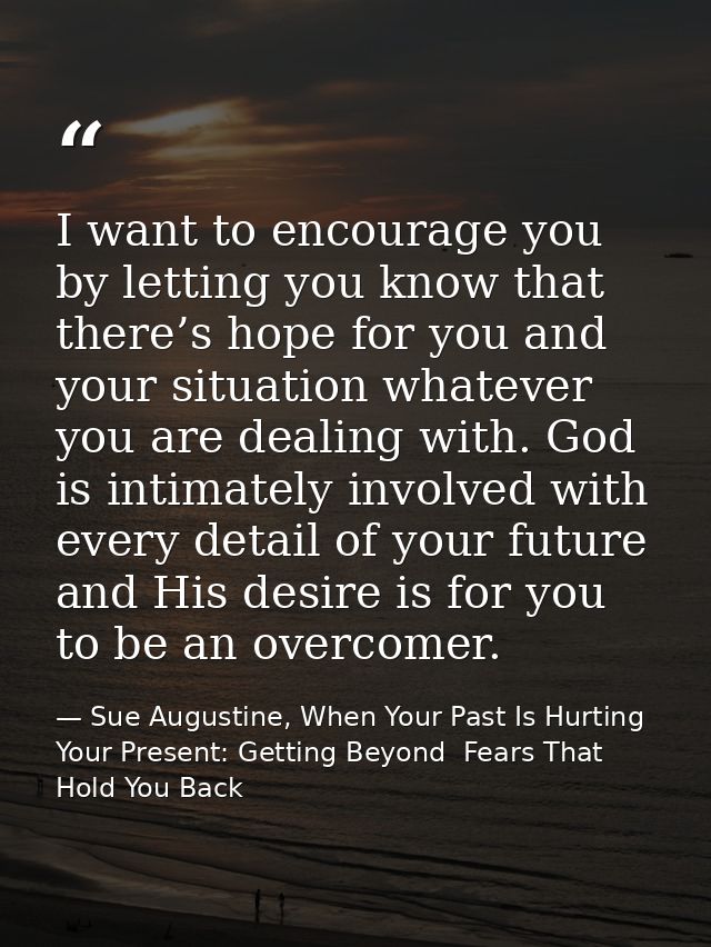 I want to encourage you by letting you know that there’s hope for you and your situation whatever you are dealing with.  — Sue Augustine, When Your Past Is Hurting Your Present: Getting Beyond  Fears That Hold You Back