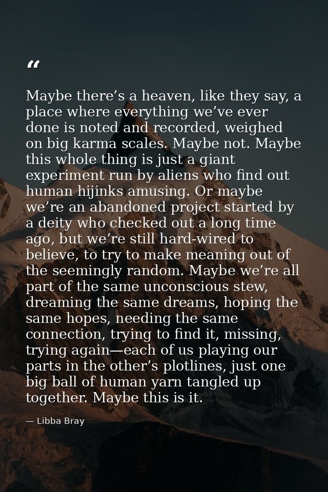 Maybe there’s a heaven, like they say, a place where everything we’ve ever done is noted and recorded, weighed on big ka — Libba Bray