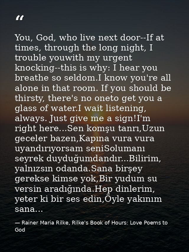You, God, who live next door--If at times, through the long night, I trouble youwith my urgent knocking--this is why: I  — Rainer Maria Rilke, Rilke's Book of Hours: Love Poems to God