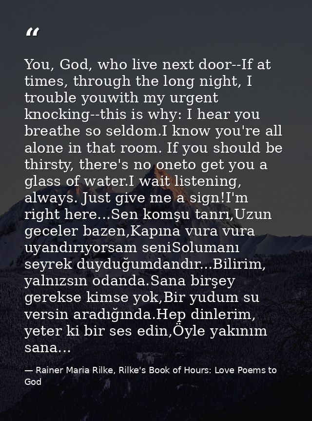 You, God, who live next door--If at times, through the long night, I trouble youwith my urgent knocking--this is why: I  — Rainer Maria Rilke, Rilke's Book of Hours: Love Poems to God
