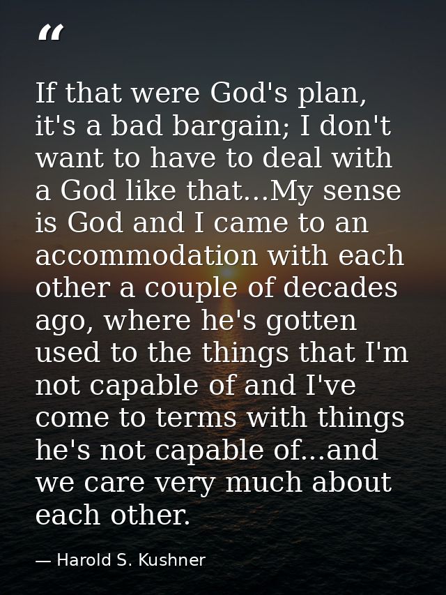 If that were God's plan, it's a bad bargain; I don't want to have to deal with a God like that...My sense is God and I c — Harold S. Kushner