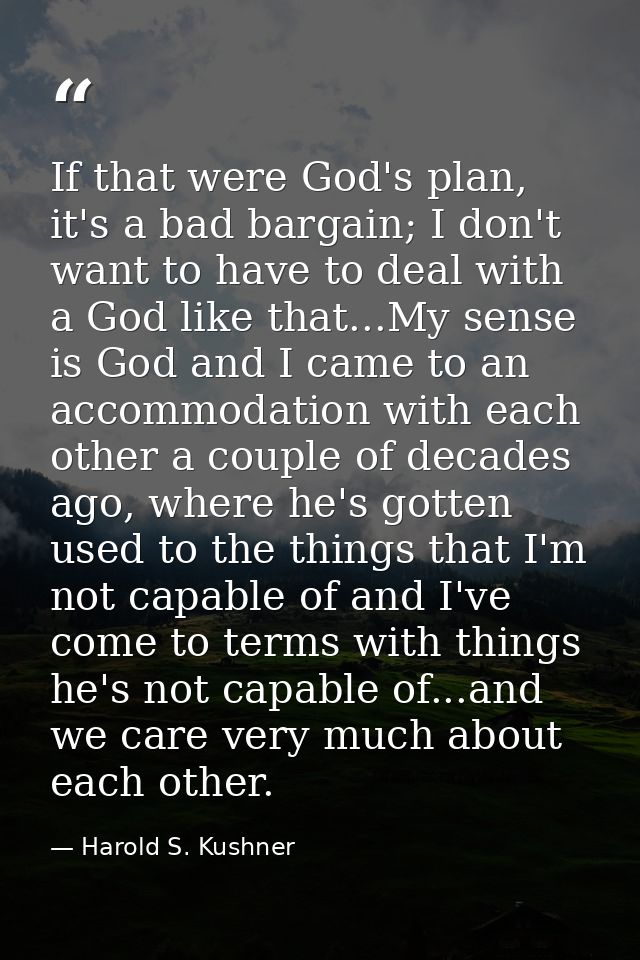 If that were God's plan, it's a bad bargain; I don't want to have to deal with a God like that...My sense is God and I c — Harold S. Kushner
