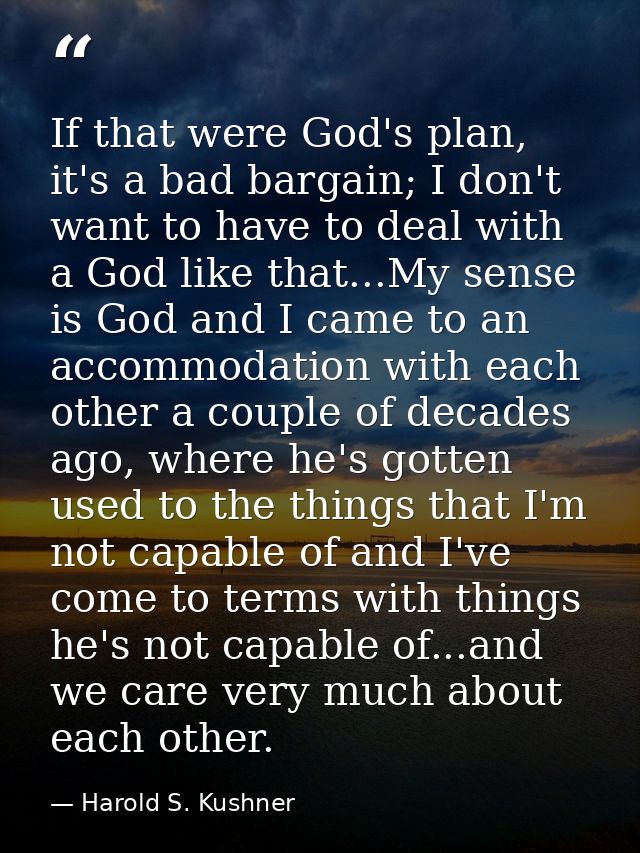 If that were God's plan, it's a bad bargain; I don't want to have to deal with a God like that...My sense is God and I c — Harold S. Kushner