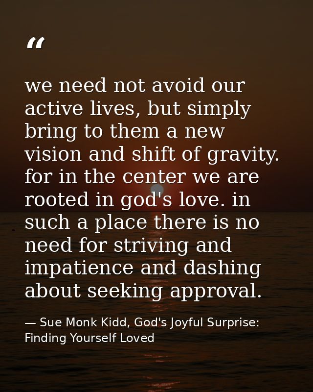 we need not avoid our active lives, but simply bring to them a new vision and shift of gravity. for in the center we are — Sue Monk Kidd, God's Joyful Surprise: Finding Yourself Loved