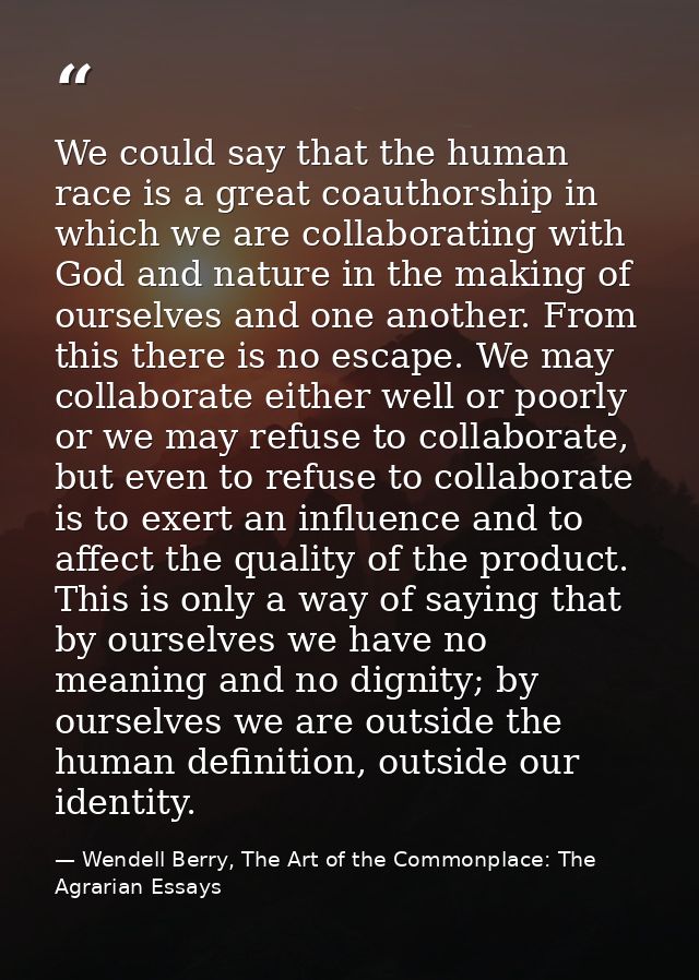 We could say that the human race is a great coauthorship in which we are collaborating with God and nature in the making — Wendell Berry, The Art of the Commonplace: The Agrarian Essays