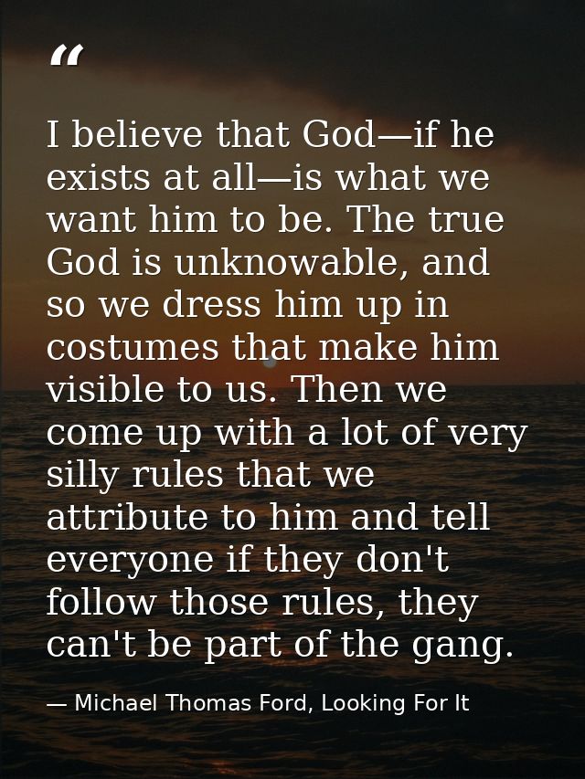 I believe that God—if he exists at all—is what we want him to be. The true God is unknowable, and so we dress him up in  — Michael Thomas Ford, Looking For It