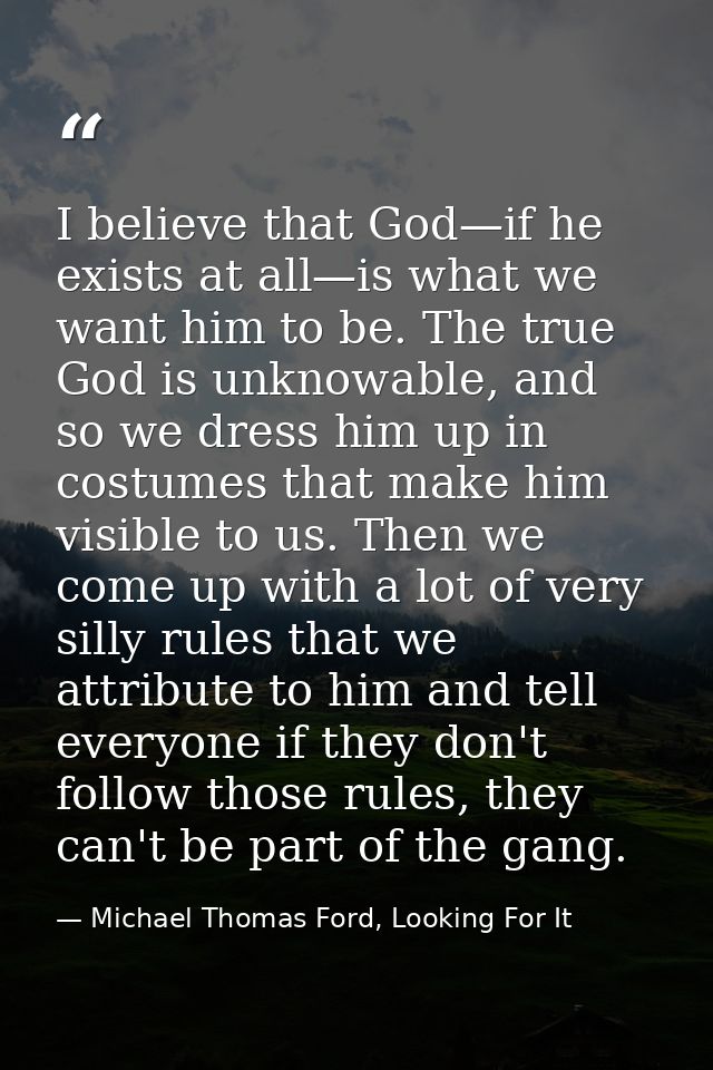 I believe that God—if he exists at all—is what we want him to be. The true God is unknowable, and so we dress him up in  — Michael Thomas Ford, Looking For It
