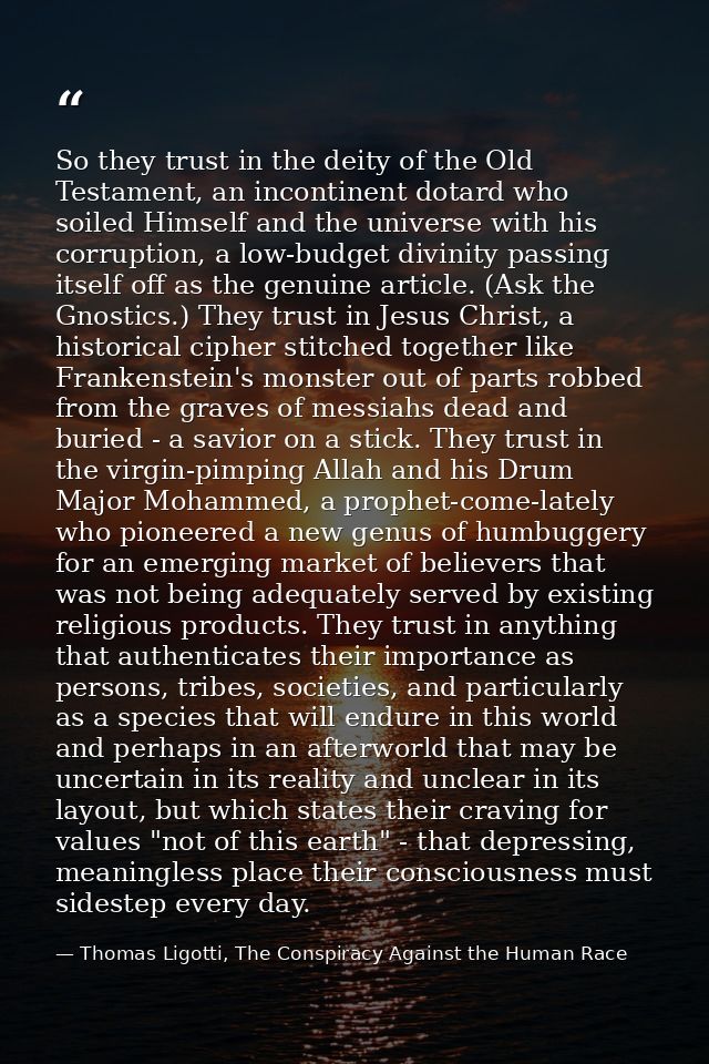 So they trust in the deity of the Old Testament, an incontinent dotard who soiled Himself and the universe with his corr — Thomas Ligotti, The Conspiracy Against the Human Race