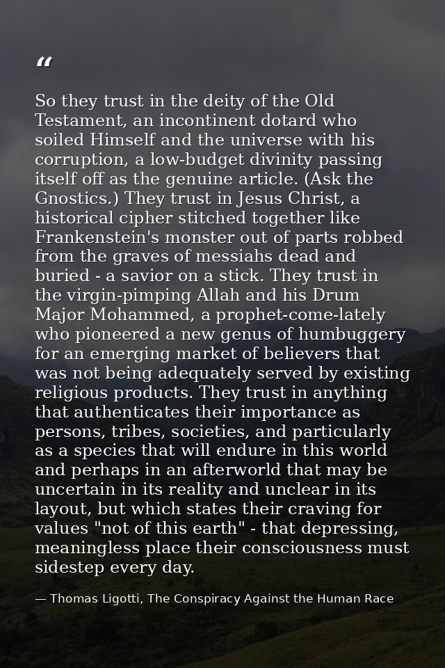 So they trust in the deity of the Old Testament, an incontinent dotard who soiled Himself and the universe with his corr — Thomas Ligotti, The Conspiracy Against the Human Race