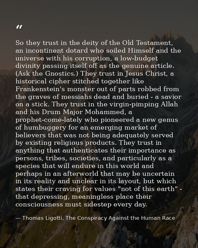 So they trust in the deity of the Old Testament, an incontinent dotard who soiled Himself and the universe with his corr — Thomas Ligotti, The Conspiracy Against the Human Race
