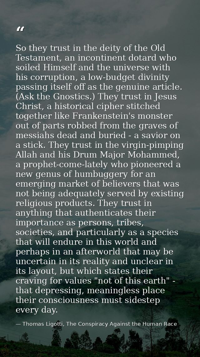 So they trust in the deity of the Old Testament, an incontinent dotard who soiled Himself and the universe with his corr — Thomas Ligotti, The Conspiracy Against the Human Race