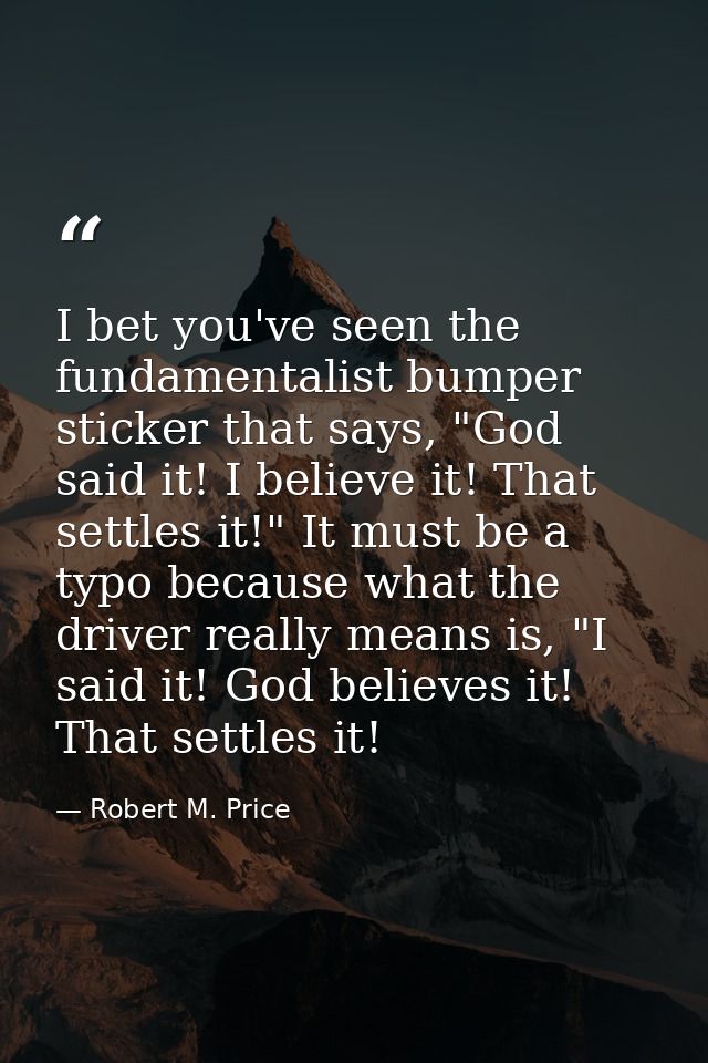 I bet you've seen the fundamentalist bumper sticker that says, "God said it! I believe it! That settles it!" It must be  — Robert M. Price