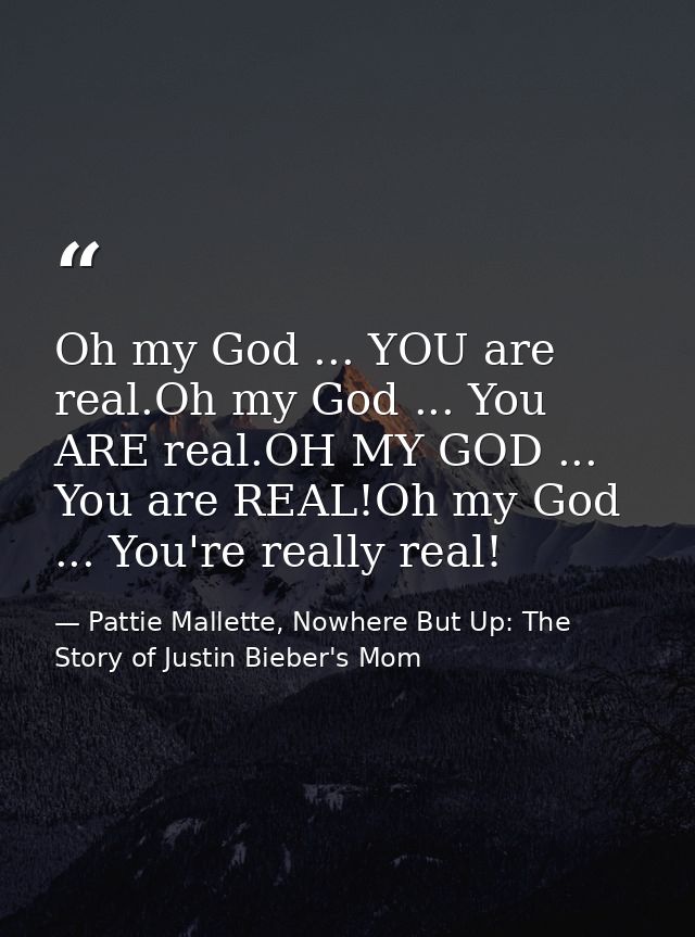 Oh my God ... YOU are real.Oh my God ... You ARE real.OH MY GOD ... You are REAL!Oh my God ... You're really real! — Pattie Mallette, Nowhere But Up: The Story of Justin Bieber's Mom