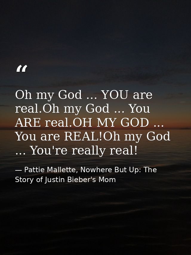 Oh my God ... YOU are real.Oh my God ... You ARE real.OH MY GOD ... You are REAL!Oh my God ... You're really real! — Pattie Mallette, Nowhere But Up: The Story of Justin Bieber's Mom
