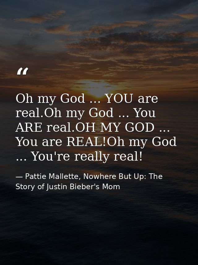 Oh my God ... YOU are real.Oh my God ... You ARE real.OH MY GOD ... You are REAL!Oh my God ... You're really real! — Pattie Mallette, Nowhere But Up: The Story of Justin Bieber's Mom
