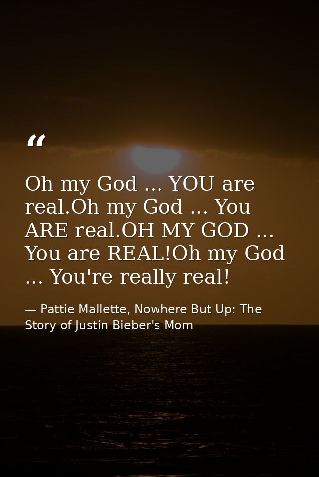 Oh my God ... YOU are real.Oh my God ... You ARE real.OH MY GOD ... You are REAL!Oh my God ... You're really real! — Pattie Mallette, Nowhere But Up: The Story of Justin Bieber's Mom