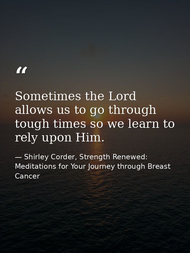 Sometimes the Lord allows us to go through tough times so we learn to rely upon Him. — Shirley Corder, Strength Renewed: Meditations for Your Journey through Breast Cancer