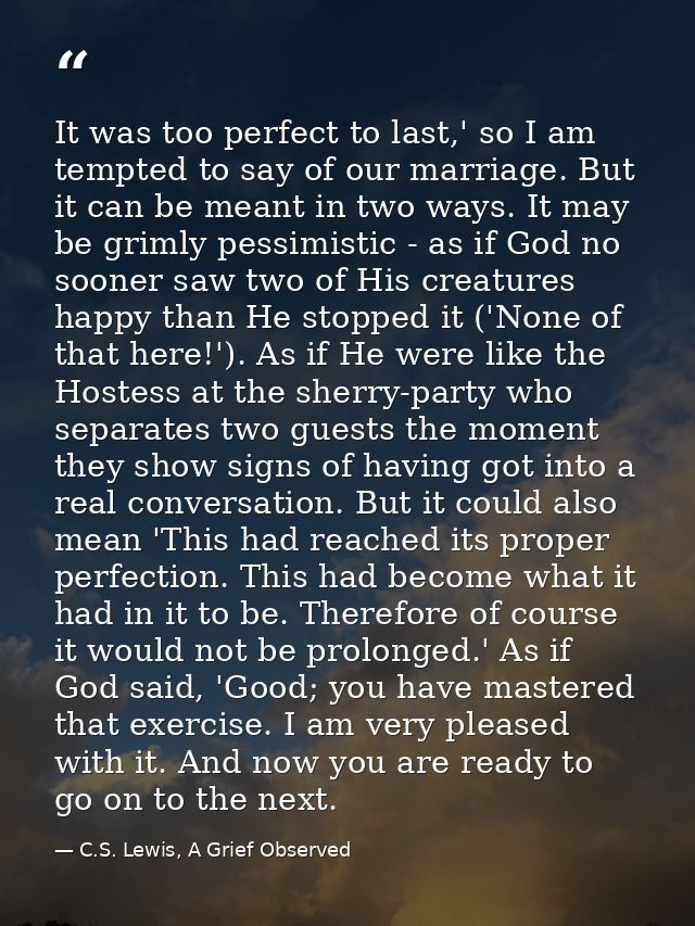 It was too perfect to last,' so I am tempted to say of our marriage. But it can be meant in two ways. It may be grimly p — C.S. Lewis, A Grief Observed