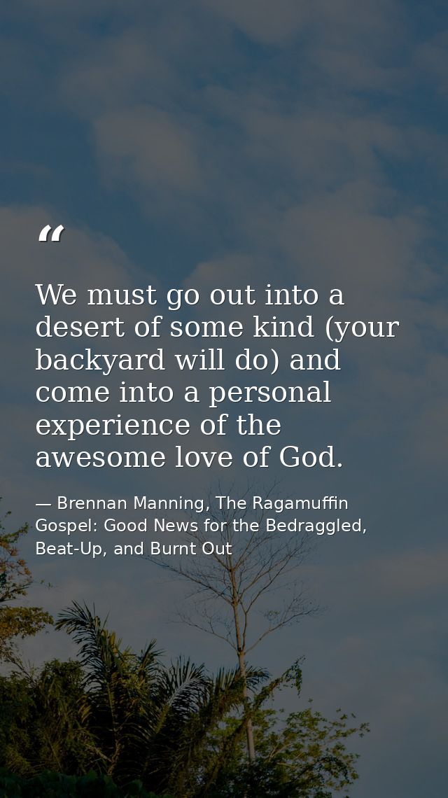 We must go out into a desert of some kind (your backyard will do) and come into a personal experience of the awesome lov — Brennan Manning, The Ragamuffin Gospel: Good News for the Bedraggled, Beat-Up, and Burnt Out