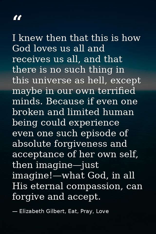 I knew then that this is how God loves us all and receives us all, and that there is no such thing in this universe as h — Elizabeth Gilbert, Eat, Pray, Love