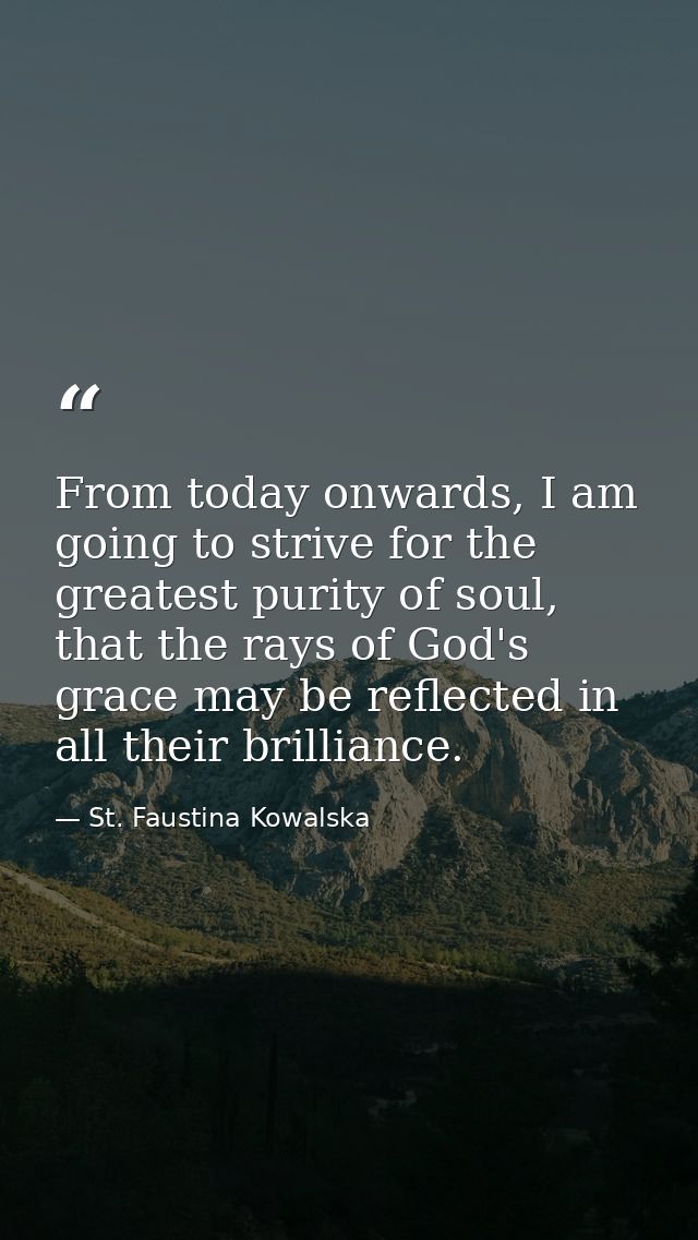From today onwards, I am going to strive for the greatest purity of soul, that the rays of God's grace may be reflected  — St. Faustina Kowalska