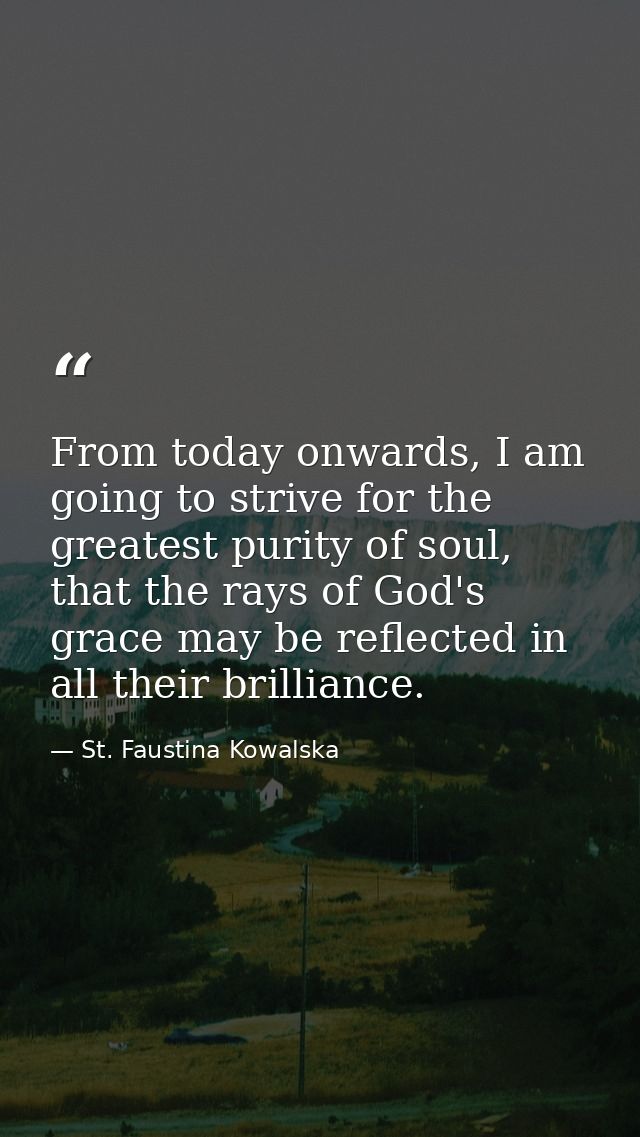 From today onwards, I am going to strive for the greatest purity of soul, that the rays of God's grace may be reflected  — St. Faustina Kowalska