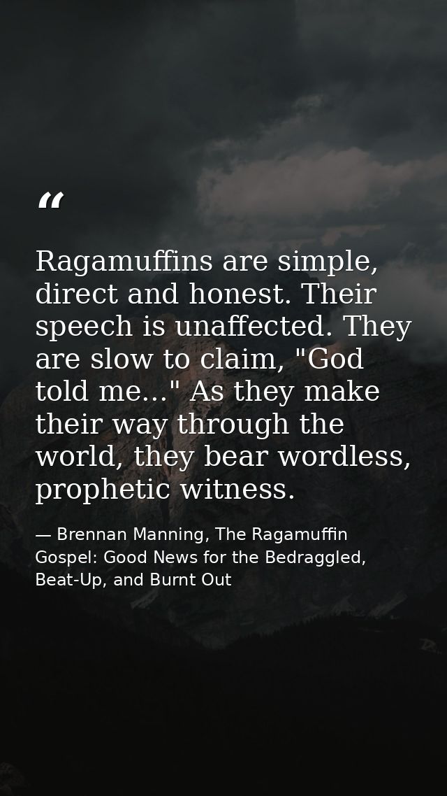 Ragamuffins are simple, direct and honest. Their speech is unaffected. They are slow to claim, "God told me..." As they  — Brennan Manning, The Ragamuffin Gospel: Good News for the Bedraggled, Beat-Up, and Burnt Out