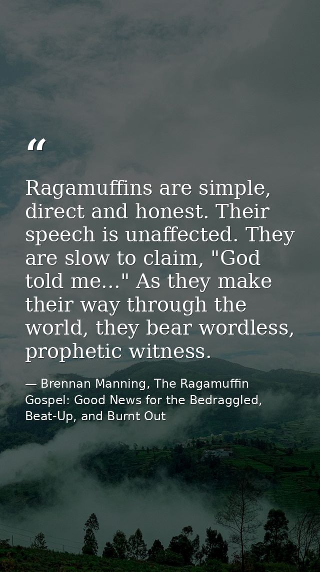 Ragamuffins are simple, direct and honest. Their speech is unaffected. They are slow to claim, "God told me..." As they  — Brennan Manning, The Ragamuffin Gospel: Good News for the Bedraggled, Beat-Up, and Burnt Out