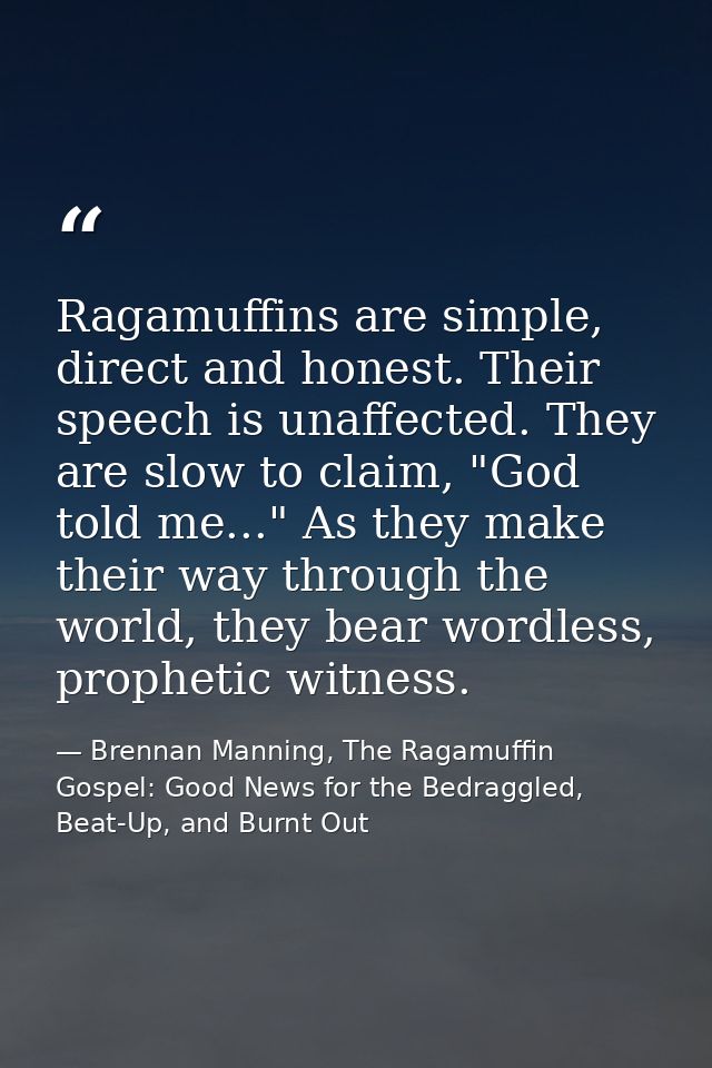 Ragamuffins are simple, direct and honest. Their speech is unaffected. They are slow to claim, "God told me..." As they  — Brennan Manning, The Ragamuffin Gospel: Good News for the Bedraggled, Beat-Up, and Burnt Out
