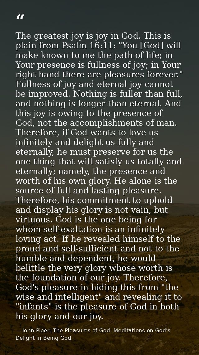 The greatest joy is joy in God. This is plain from Psalm 16:11: "You [God] will make known to me the path of life; in Yo — John Piper, The Pleasures of God: Meditations on God's Delight in Being God