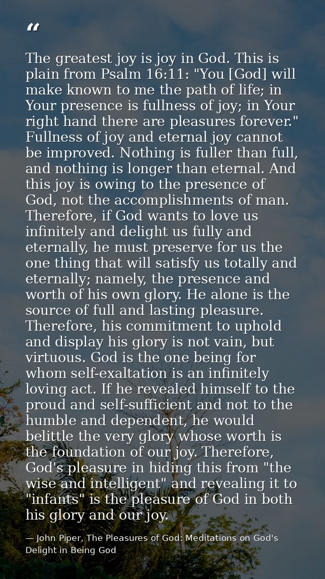The greatest joy is joy in God. This is plain from Psalm 16:11: "You [God] will make known to me the path of life; in Yo — John Piper, The Pleasures of God: Meditations on God's Delight in Being God
