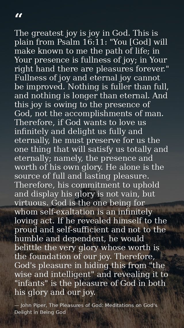 The greatest joy is joy in God. This is plain from Psalm 16:11: "You [God] will make known to me the path of life; in Yo — John Piper, The Pleasures of God: Meditations on God's Delight in Being God