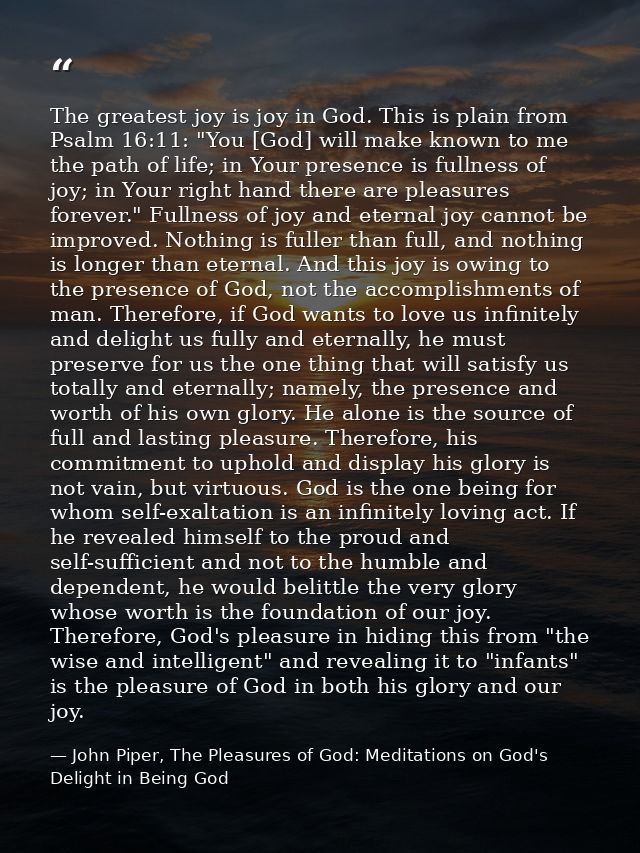 The greatest joy is joy in God. This is plain from Psalm 16:11: "You [God] will make known to me the path of life; in Yo — John Piper, The Pleasures of God: Meditations on God's Delight in Being God