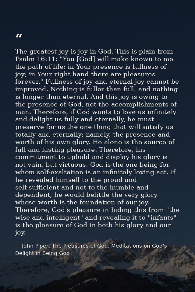 The greatest joy is joy in God. This is plain from Psalm 16:11: "You [God] will make known to me the path of life; in Yo — John Piper, The Pleasures of God: Meditations on God's Delight in Being God