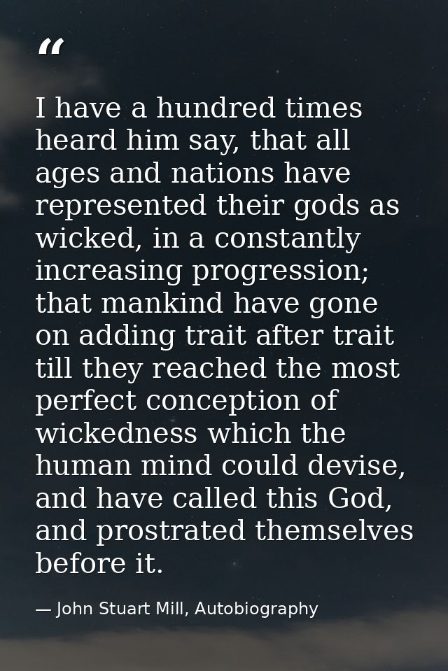 I have a hundred times heard him say, that all ages and nations have represented their gods as wicked, in a constantly i — John Stuart Mill, Autobiography