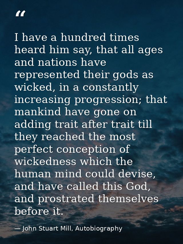 I have a hundred times heard him say, that all ages and nations have represented their gods as wicked, in a constantly i — John Stuart Mill, Autobiography