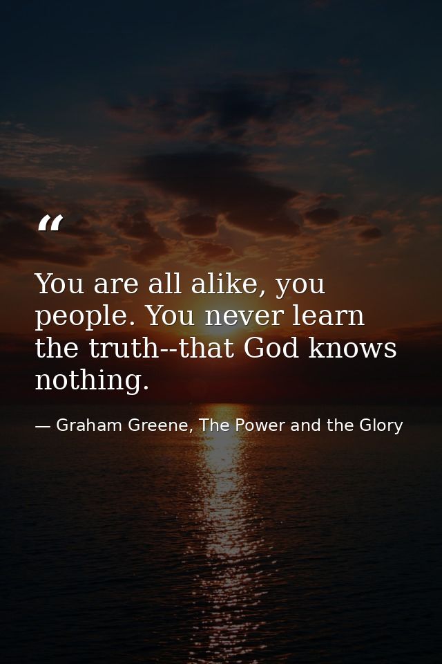 You are all alike, you people. You never learn the truth--that God knows nothing. — Graham Greene, The Power and the Glory