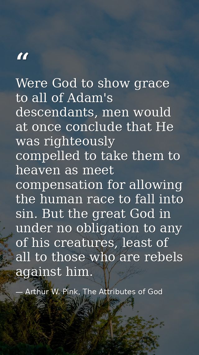 Were God to show grace to all of Adam's descendants, men would at once conclude that He was righteously compelled to tak — Arthur W. Pink, The Attributes of God