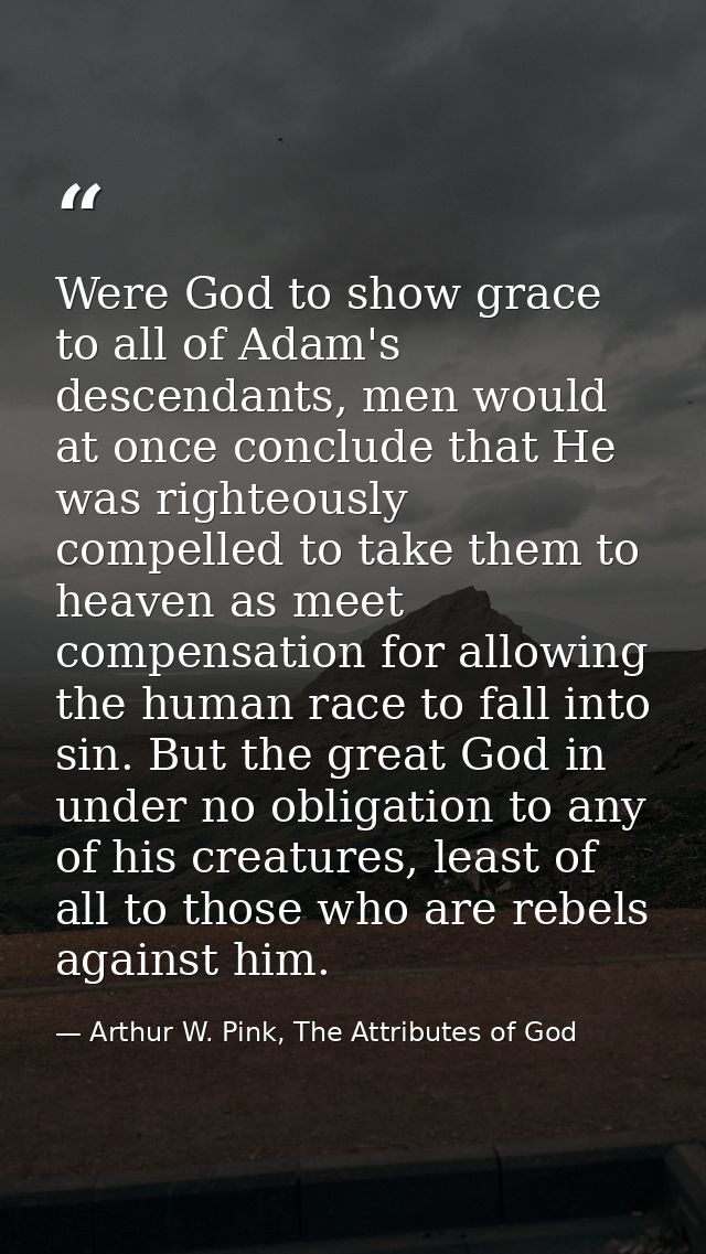 Were God to show grace to all of Adam's descendants, men would at once conclude that He was righteously compelled to tak — Arthur W. Pink, The Attributes of God